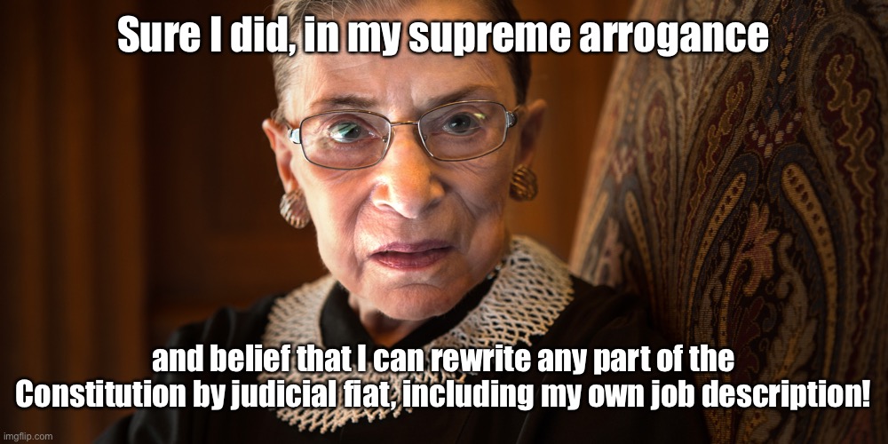 Ruth Bader Ginsburg | Sure I did, in my supreme arrogance and belief that I can rewrite any part of the Constitution by judicial fiat, including my own job descri | image tagged in ruth bader ginsburg | made w/ Imgflip meme maker