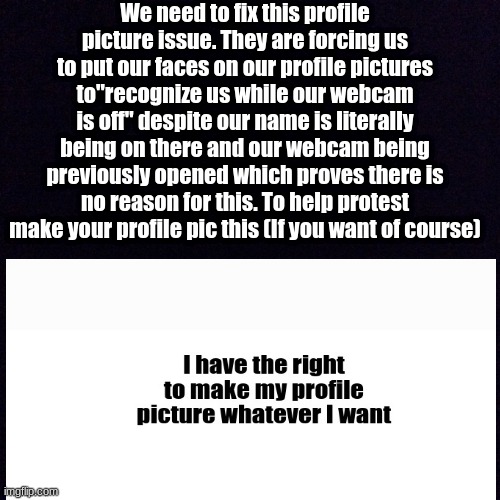 Protest | We need to fix this profile picture issue. They are forcing us to put our faces on our profile pictures to"recognize us while our webcam is off" despite our name is literally being on there and our webcam being previously opened which proves there is no reason for this. To help protest make your profile pic this (If you want of course) | image tagged in black screen | made w/ Imgflip meme maker