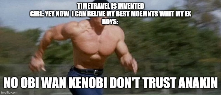 This Facts | TIMETRAVEL IS INVENTED
GIRL: YEY NOW  I CAN RELIVE MY BEST MOEMNTS WHIT MY EX
BOYS:; NO OBI WAN KENOBI DON'T TRUST ANAKIN | image tagged in arnold schwarzenegger running | made w/ Imgflip meme maker