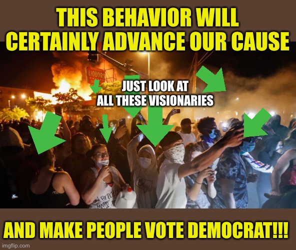 RiotersNoDistancing | THIS BEHAVIOR WILL CERTAINLY ADVANCE OUR CAUSE AND MAKE PEOPLE VOTE DEMOCRAT!!! JUST LOOK AT ALL THESE VISIONARIES | image tagged in riotersnodistancing | made w/ Imgflip meme maker