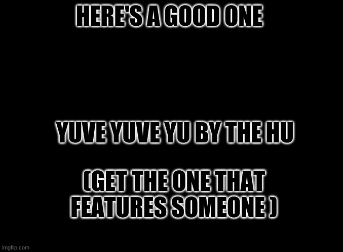 blank black |  HERE'S A GOOD ONE; YUVE YUVE YU BY THE HU; (GET THE ONE THAT FEATURES SOMEONE ) | image tagged in blank black | made w/ Imgflip meme maker