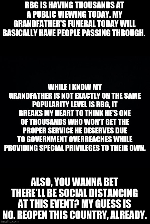 Forgive me if I sound embittered. | RBG IS HAVING THOUSANDS AT A PUBLIC VIEWING TODAY. MY GRANDFATHER'S FUNERAL TODAY WILL BASICALLY HAVE PEOPLE PASSING THROUGH. WHILE I KNOW MY GRANDFATHER IS NOT EXACTLY ON THE SAME POPULARITY LEVEL IS RBG, IT BREAKS MY HEART TO THINK HE'S ONE OF THOUSANDS WHO WON'T GET THE PROPER SERVICE HE DESERVES DUE TO GOVERNMENT OVERREACHES WHILE PROVIDING SPECIAL PRIVILEGES TO THEIR OWN. ALSO, YOU WANNA BET THERE'LL BE SOCIAL DISTANCING AT THIS EVENT? MY GUESS IS NO. REOPEN THIS COUNTRY, ALREADY. | image tagged in black background | made w/ Imgflip meme maker