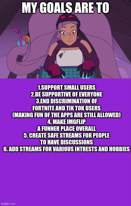 MY GOALS ARE TO; 1.SUPPORT SMALL USERS
2.BE SUPPORTIVE OF EVERYONE
3.END DISCRIMINATION OF FORTNITE AND TIK TOK USERS (MAKING FUN OF THE APPS ARE STILL ALLOWED)
4. MAKE IMGFLIP A FUNNER PLACE OVERALL
5. CREATE SAFE STREAMS FOR PEOPLE TO HAVE DISCUSSIONS
6. ADD STREAMS FOR VARIOUS INTRESTS AND HOBBIES | image tagged in memes,keep calm and carry on purple,entrapta computer | made w/ Imgflip meme maker