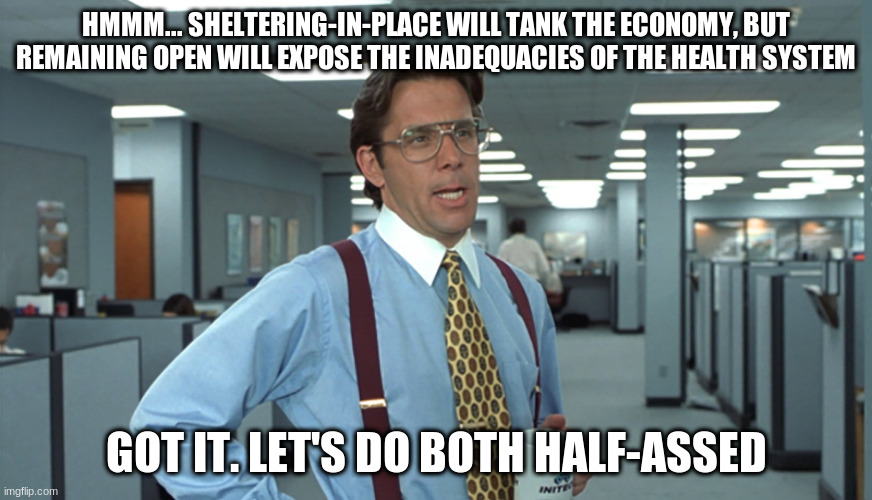 Office Space Bill Lumbergh | HMMM... SHELTERING-IN-PLACE WILL TANK THE ECONOMY, BUT REMAINING OPEN WILL EXPOSE THE INADEQUACIES OF THE HEALTH SYSTEM; GOT IT. LET'S DO BOTH HALF-ASSED | image tagged in office space bill lumbergh | made w/ Imgflip meme maker