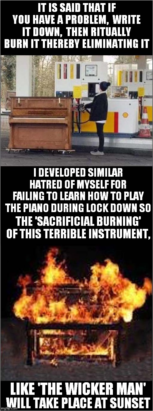 That There Piano Is Gonna Have To Go ! | IT IS SAID THAT IF YOU HAVE A PROBLEM,  WRITE IT DOWN,  THEN RITUALLY BURN IT THEREBY ELIMINATING IT; I DEVELOPED SIMILAR HATRED OF MYSELF FOR FAILING TO LEARN HOW TO PLAY THE PIANO DURING LOCK DOWN SO; THE 'SACRIFICIAL BURNING' OF THIS TERRIBLE INSTRUMENT, LIKE 'THE WICKER MAN'; WILL TAKE PLACE AT SUNSET | image tagged in piano,self loathing,burning | made w/ Imgflip meme maker