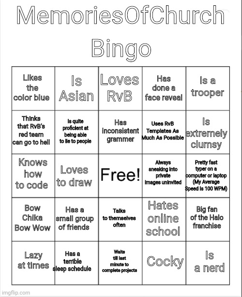 Blank Bingo | Bingo; MemoriesOfChurch; Loves RvB; Is Asian; Is a trooper; Likes the color blue; Has done a face reveal; Has inconsistent grammer; Thinks that RvB's red team can go to hell; Is extremely clumsy; Uses RvB Templates As Much As Possible; Is quite proficient at being able to lie to people; Always sneaking into private images uninvited; Knows how to code; Pretty fast typer on a computer or laptop (My Average Speed Is 100 WPM); Loves to draw; Bow Chika Bow Wow; Has a small group of friends; Big fan of the Halo franchise; Hates online school; Talks to themselves often; Has a terrible sleep schedule; Is a nerd; Lazy at times; Waits till last minute to complete projects; Cocky | image tagged in blank bingo,memoriesofchurch | made w/ Imgflip meme maker