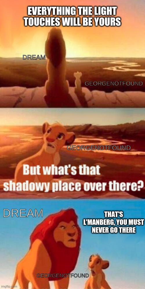 before ya´ll get pressed im on l´manberg´s side | EVERYTHING THE LIGHT TOUCHES WILL BE YOURS; DREAM; GEORGENOTFOUND; GEORGENOTFOUND; DREAM; THAT'S L'MANBERG, YOU MUST NEVER GO THERE; GEORGENOTFOUND | image tagged in memes,simba shadowy place | made w/ Imgflip meme maker