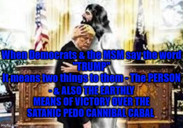 Trump means the battle against evil | When Democrats & the MSM say the word
 "TRUMP" 

It means two things to them - The PERSON; - & ALSO THE EARTHLY MEANS OF VICTORY OVER THE SATANIC PEDO CANNIBAL CABAL | image tagged in trump,maga,jesus,cabal,good verses evil | made w/ Imgflip meme maker
