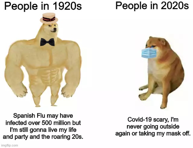 1920s doge vs 2020s cheems | People in 1920s; People in 2020s; Spanish Flu may have infected over 500 million but I'm still gonna live my life and party and the roaring 20s. Covid-19 scary, I'm never going outside again or taking my mask off. | image tagged in buff doge vs cheems,pandemic,covid-19,2020 | made w/ Imgflip meme maker