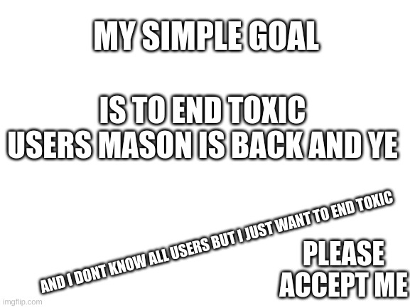 like all i know about ship shap is that he hates nf thats all idk if he will ruin me | MY SIMPLE GOAL; IS TO END TOXIC USERS MASON IS BACK AND YE; AND I DONT KNOW ALL USERS BUT I JUST WANT TO END TOXIC; PLEASE ACCEPT ME | image tagged in blank white template | made w/ Imgflip meme maker