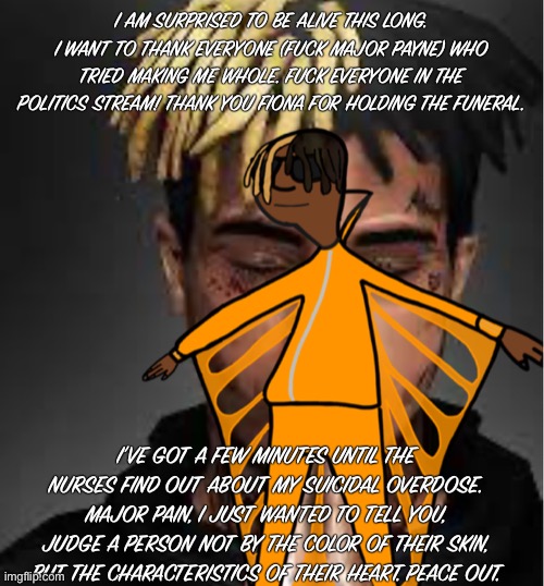Xxxtentacion | I AM SURPRISED TO BE ALIVE THIS LONG. I WANT TO THANK EVERYONE (FUCK MAJOR PAYNE) WHO TRIED MAKING ME WHOLE. FUCK EVERYONE IN THE POLITICS STREAM! THANK YOU FIONA FOR HOLDING THE FUNERAL. I’VE GOT A FEW MINUTES UNTIL THE NURSES FIND OUT ABOUT MY SUICIDAL OVERDOSE. MAJOR PAIN, I JUST WANTED TO TELL YOU, JUDGE A PERSON NOT BY THE COLOR OF THEIR SKIN, BUT THE CHARACTERISTICS OF THEIR HEART. PEACE OUT. | image tagged in xxxtentacion | made w/ Imgflip meme maker