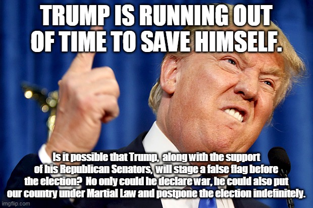 Donald Trump | TRUMP IS RUNNING OUT OF TIME TO SAVE HIMSELF. Is it possible that Trump,  along with the support of his Republican Senators,  will stage a false flag before the election?  No only could he declare war, he could also put our country under Martial Law and postpone the election indefinitely. | image tagged in donald trump | made w/ Imgflip meme maker