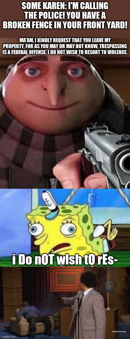 SOME KAREN: I'M CALLING THE POLICE! YOU HAVE A BROKEN FENCE IN YOUR FRONT YARD! MA'AM, I KINDLY REQUEST THAT YOU LEAVE MY PROPERTY, FOR AS YOU MAY OR MAY NOT KNOW, TRESPASSING IS A FEDERAL OFFENSE. I DO NOT WISH TO RESORT TO VIOLENCE. i Do nOT wIsh tO rEs- | image tagged in spongebob stupid,memes,who killed hannibal | made w/ Imgflip meme maker
