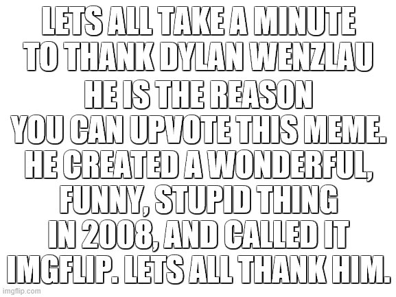 Please say thank you (: | LETS ALL TAKE A MINUTE TO THANK DYLAN WENZLAU; HE IS THE REASON YOU CAN UPVOTE THIS MEME. HE CREATED A WONDERFUL, FUNNY, STUPID THING IN 2008, AND CALLED IT IMGFLIP. LETS ALL THANK HIM. | image tagged in blank white template | made w/ Imgflip meme maker