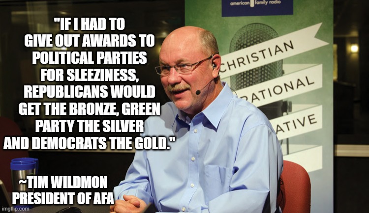 Tim Wildmon Quote | "IF I HAD TO GIVE OUT AWARDS TO POLITICAL PARTIES FOR SLEEZINESS, REPUBLICANS WOULD GET THE BRONZE, GREEN PARTY THE SILVER AND DEMOCRATS THE GOLD."; ~TIM WILDMON
PRESIDENT OF AFA | image tagged in tim wildmon,afa | made w/ Imgflip meme maker