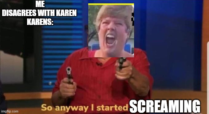 Started blasting | ME DISAGREES WITH KAREN 
KARENS:; SCREAMING | image tagged in started blasting | made w/ Imgflip meme maker