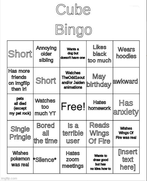 Blank Bingo | Bingo; Cube; Wants a dog but doesn't have one; Annoying older sibling; Wears hoodies; Short; Likes black too much; Watches TheOdd1sout and/or Jaiden animations; Has more friends on imgflip then irl; awkward; May birthday; Short; Hates homework; pets all died (except my pet rock); Has anxiety; Watches too much YT; Single Pringle; Bored all the time; Wishes Wings Of Fire was real; Reads Wings Of Fire; Is a terrible user; *Silence*; [Insert text here]; Wishes pokemon was real; Hates zoom meetings; Wants to draw good but has no idea how to | image tagged in blank bingo | made w/ Imgflip meme maker