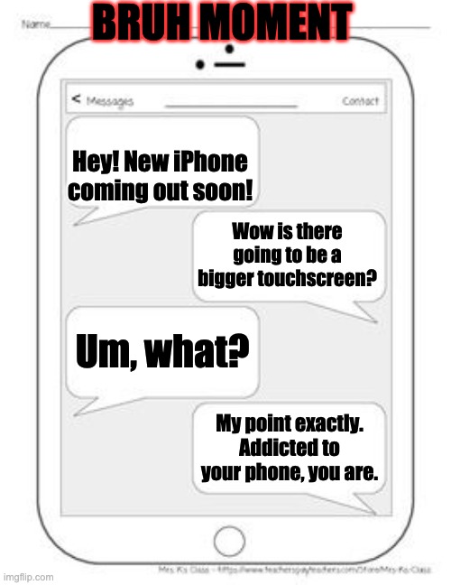 Bruh. | BRUH MOMENT; Hey! New iPhone coming out soon! Wow is there going to be a bigger touchscreen? Um, what? My point exactly. Addicted to your phone, you are. | image tagged in text messages | made w/ Imgflip meme maker