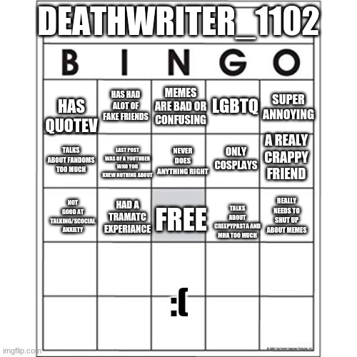 take stuff and get a bingo (really wont care abut what to pick diffrent ne coming soon) | DEATHWRITER_1102; HAS QUOTEV; HAS HAD ALOT OF FAKE FRIENDS; MEMES ARE BAD OR CONFUSING; LGBTQ; SUPER ANNOYING; A REALY CRAPPY FRIEND; ONLY COSPLAYS; NEVER DOES ANYTHING RIGHT; TALKS ABOUT FANDOMS TOO MUCH; LAST POST WAS OF A YOUTUBER WHO YOU KNEW NOTHING ABOUT; NOT GOOD AT TALKING/SCOCIAL ANXIETY; HAD A TRAMATC EXPERIANCE; FREE; TALKS ABOUT CREEPYPASTA AND MHA TOO MUCH; REALLY NEEDS TO SHUT UP ABOUT MEMES; :( | image tagged in blank bingo card | made w/ Imgflip meme maker