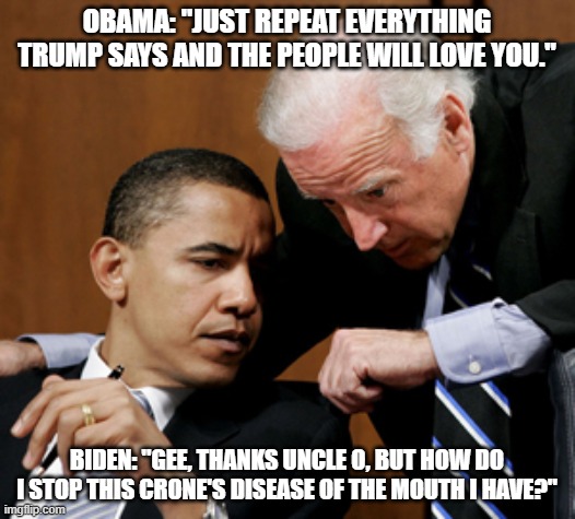 Biden whisper | OBAMA: "JUST REPEAT EVERYTHING TRUMP SAYS AND THE PEOPLE WILL LOVE YOU."; BIDEN: "GEE, THANKS UNCLE O, BUT HOW DO I STOP THIS CRONE'S DISEASE OF THE MOUTH I HAVE?" | image tagged in biden whisper | made w/ Imgflip meme maker