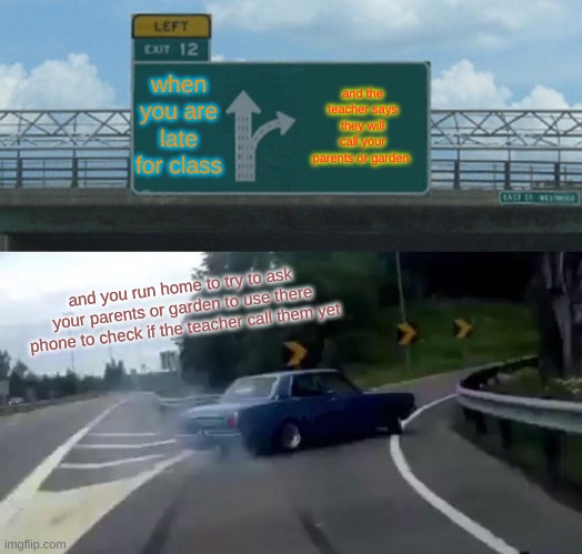 Left Exit 12 Off Ramp | when you are late for class; and the teacher says they will call your parents or garden; and you run home to try to ask your parents or garden to use there phone to check if the teacher call them yet | image tagged in memes,left exit 12 off ramp | made w/ Imgflip meme maker