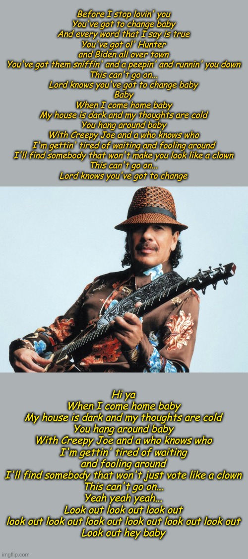 Yes I know Carlos is a big Lefty, but this is the only way I can get this song out of my head. Ladies and Gentlemen- Evil Ways! | Before I stop lovin' you
You've got to change baby
And every word that I say is true
You've got ol' Hunter and Biden all over town
You've got them sniffin' and a peepin' and runnin' you down
This can't go on...
Lord knows you've got to change baby
Baby
When I come home baby
My house is dark and my thoughts are cold
You hang around baby
With Creepy Joe and a who knows who
I'm gettin' tired of waiting and fooling around
I'll find somebody that won't make you look like a clown
This can't go on...
Lord knows you've got to change; Hi ya
When I come home baby
My house is dark and my thoughts are cold
You hang around baby
With Creepy Joe and a who knows who
I'm gettin' tired of waiting and fooling around
I'll find somebody that won't just vote like a clown
This can't go on...
Yeah yeah yeah...
Look out look out look out look out look out look out look out look out look out
Look out hey baby | image tagged in carlos santana | made w/ Imgflip meme maker