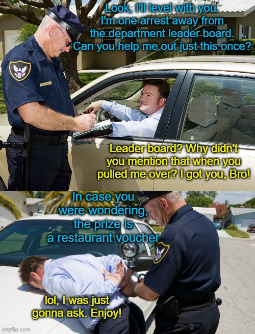 Leader board | Look, I'll level with you. I'm one arrest away from the department leader board. Can you help me out just this once? Leader board? Why didn't you mention that when you pulled me over? I got you, Bro! In case you were wondering, the prize is a restaurant voucher; lol, I was just gonna ask. Enjoy! | image tagged in police pull-over | made w/ Imgflip meme maker