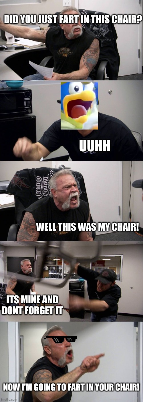 lol | DID YOU JUST FART IN THIS CHAIR? UUHH; WELL THIS WAS MY CHAIR! ITS MINE AND DONT FORGET IT; NOW I'M GOING TO FART IN YOUR CHAIR! | image tagged in memes,american chopper argument | made w/ Imgflip meme maker
