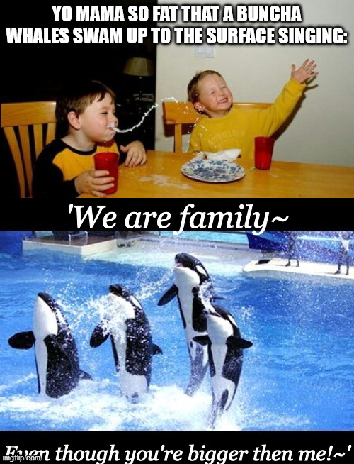 Since people be sharing their yo mama jokes, allow me to contribute. | YO MAMA SO FAT THAT A BUNCHA WHALES SWAM UP TO THE SURFACE SINGING:; 'We are family~; Even though you're bigger then me!~' | image tagged in memes,yo mamas so fat,whales | made w/ Imgflip meme maker