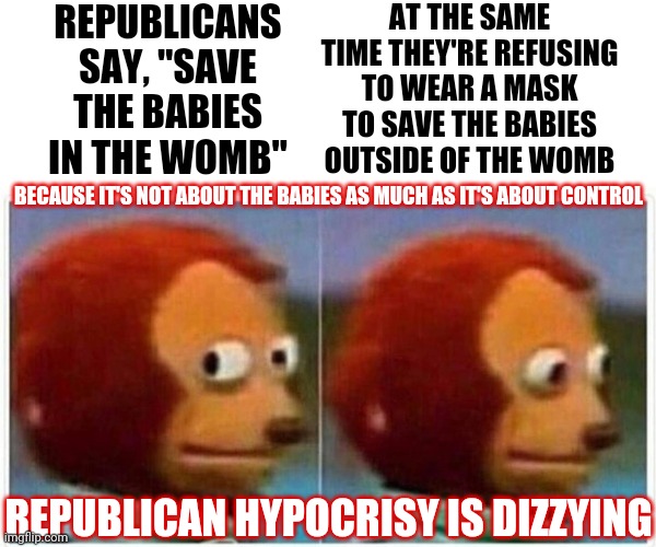 Monkey Puppet It Is Then | REPUBLICANS SAY, "SAVE THE BABIES IN THE WOMB"; AT THE SAME TIME THEY'RE REFUSING TO WEAR A MASK TO SAVE THE BABIES OUTSIDE OF THE WOMB; BECAUSE IT'S NOT ABOUT THE BABIES AS MUCH AS IT'S ABOUT CONTROL; REPUBLICAN HYPOCRISY IS DIZZYING | image tagged in memes,monkey puppet,prolife,pro choice,hypocrisy,wake up call | made w/ Imgflip meme maker