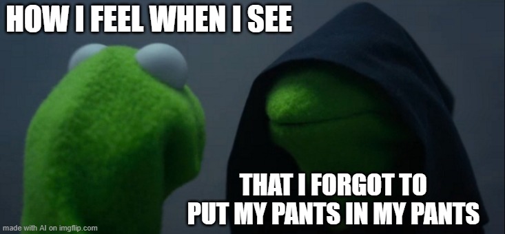 wha- | HOW I FEEL WHEN I SEE; THAT I FORGOT TO PUT MY PANTS IN MY PANTS | image tagged in memes,evil kermit | made w/ Imgflip meme maker
