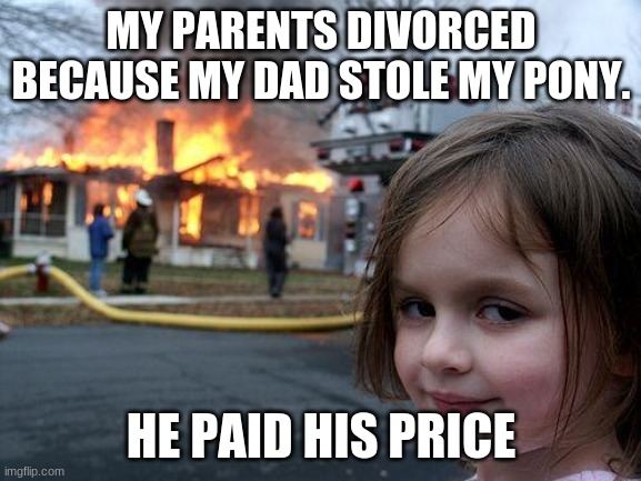 Disaster Girl | MY PARENTS DIVORCED BECAUSE MY DAD STOLE MY PONY. HE PAID HIS PRICE | image tagged in memes,disaster girl | made w/ Imgflip meme maker