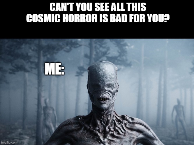 can't you see cosmic horror is bad | CAN'T YOU SEE ALL THIS COSMIC HORROR IS BAD FOR YOU? ME: | image tagged in cosmic | made w/ Imgflip meme maker