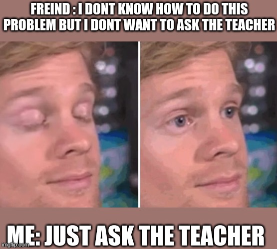 wow... just wow... | FREIND : I DONT KNOW HOW TO DO THIS PROBLEM BUT I DONT WANT TO ASK THE TEACHER; ME: JUST ASK THE TEACHER | image tagged in white guy blinking | made w/ Imgflip meme maker