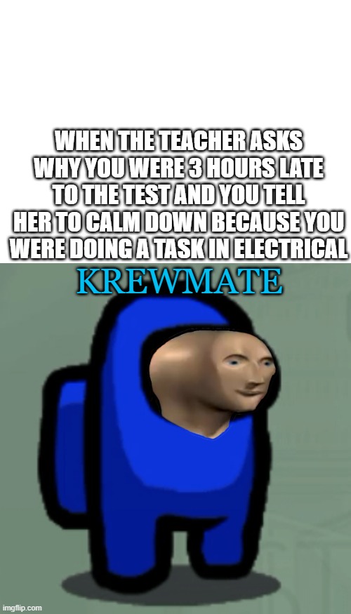 WHEN THE TEACHER ASKS WHY YOU WERE 3 HOURS LATE TO THE TEST AND YOU TELL HER TO CALM DOWN BECAUSE YOU WERE DOING A TASK IN ELECTRICAL; KREWMATE | image tagged in blank white template | made w/ Imgflip meme maker