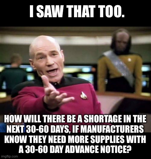 Picard Wtf Meme | I SAW THAT TOO. HOW WILL THERE BE A SHORTAGE IN THE
NEXT 30-60 DAYS, IF MANUFACTURERS
KNOW THEY NEED MORE SUPPLIES WITH
A 30-60 DAY ADVANCE  | image tagged in memes,picard wtf | made w/ Imgflip meme maker