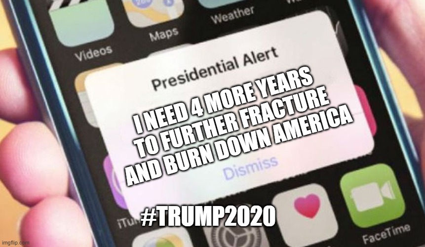 TЯUMP2020- Lawlessness & Disorder under his Watch | I NEED 4 MORE YEARS 
TO FURTHER FRACTURE AND BURN DOWN AMERICA; #TRUMP2020 | image tagged in memes,presidential alert,riot,donald trump,election 2020,biden | made w/ Imgflip meme maker