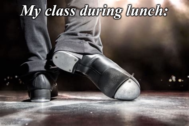 Tap Dance | My class during lunch: | image tagged in shoes,random,school,lunch,chaos | made w/ Imgflip meme maker