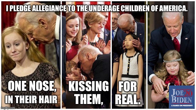 Joe Biden is a hands on, in your face candidate. | I PLEDGE ALLEGIANCE TO THE UNDERAGE CHILDREN OF AMERICA. ONE NOSE, FOR REAL. KISSING THEM, IN THEIR HAIR | image tagged in creepy joe biden,memes,kids,pervert,bad joke,2020 | made w/ Imgflip meme maker
