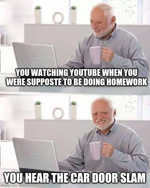 Hide the Pain Harold | YOU WATCHING YOUTUBE WHEN YOU WERE SUPPOSTE TO BE DOING HOMEWORK; YOU HEAR THE CAR DOOR SLAM | image tagged in memes,hide the pain harold | made w/ Imgflip meme maker