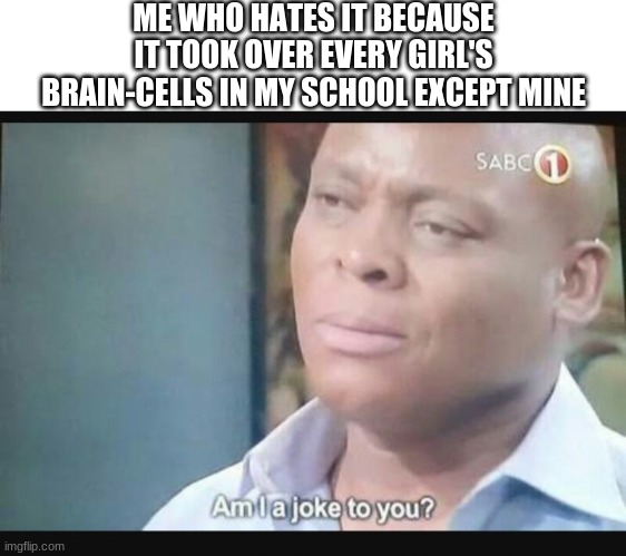 Am I a joke to you? | ME WHO HATES IT BECAUSE IT TOOK OVER EVERY GIRL'S BRAIN-CELLS IN MY SCHOOL EXCEPT MINE | image tagged in am i a joke to you | made w/ Imgflip meme maker