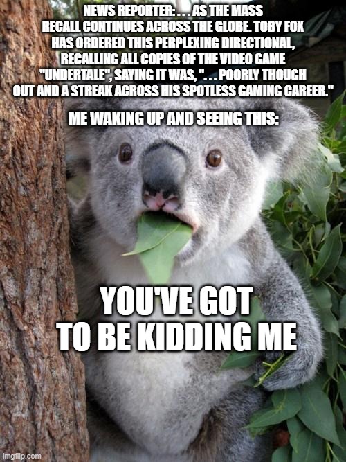 Surprised Koala Meme | NEWS REPORTER: . . . AS THE MASS RECALL CONTINUES ACROSS THE GLOBE. TOBY FOX HAS ORDERED THIS PERPLEXING DIRECTIONAL, RECALLING ALL COPIES OF THE VIDEO GAME "UNDERTALE", SAYING IT WAS, ". . . POORLY THOUGH OUT AND A STREAK ACROSS HIS SPOTLESS GAMING CAREER."; ME WAKING UP AND SEEING THIS:; YOU'VE GOT TO BE KIDDING ME | image tagged in memes,surprised koala | made w/ Imgflip meme maker