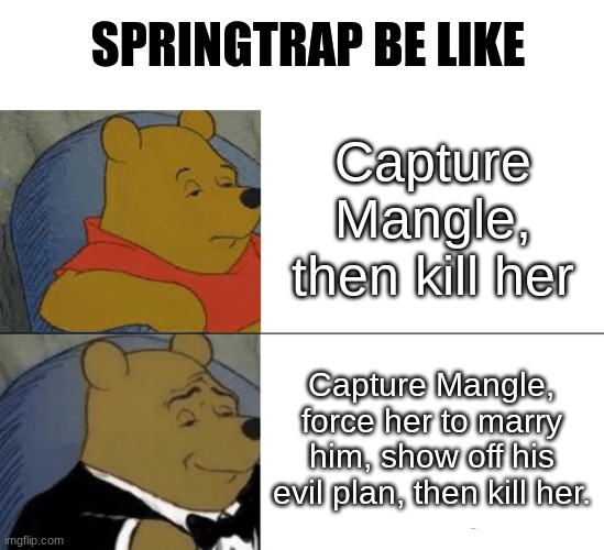 Tuxedo Winnie The Pooh |  SPRINGTRAP BE LIKE; Capture Mangle, then kill her; Capture Mangle, force her to marry him, show off his evil plan, then kill her. | image tagged in memes,tuxedo winnie the pooh,fnaf,springtrap,mangle | made w/ Imgflip meme maker