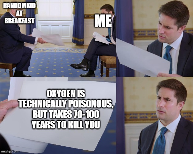 some kids fact at school breakfast lol | ME; RANDOMKID AT BREAKFAST; OXYGEN IS TECHNICALLY POISONOUS, BUT TAKES 70-100 YEARS TO KILL YOU | image tagged in trump interview | made w/ Imgflip meme maker