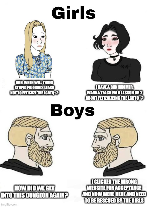 Girls vs Boys | I HAVE A BANHAMMER, WANNA TEACH EM A LESSON OR 2 ABOUT FETIZHIZEING THE LGBTQ+? UGH, WHEN WILL THOES STUPID FUJOISHIS LEARN NOT TO FETISHZE THE LGBTQ+? HOW DID WE GET INTO THIS DUNGEON AGAIN? I CLICKED THE WRONG WEBSITE FOR ACCEPTANCE AND NOW WERE HERE AND NEED TO BE RESCUED BY THE GIRLS | image tagged in girls vs boys | made w/ Imgflip meme maker