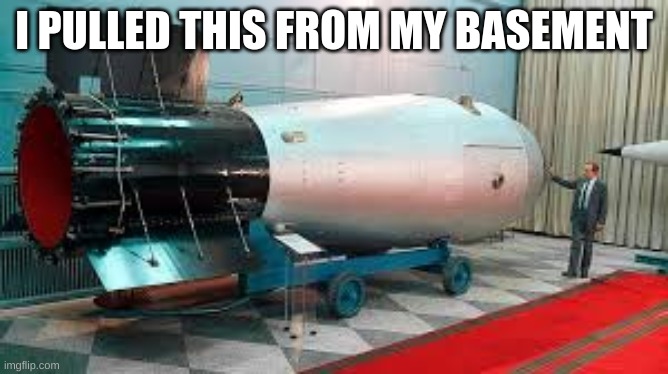 Tsar Bomba | I PULLED THIS FROM MY BASEMENT | image tagged in tsar bomba | made w/ Imgflip meme maker