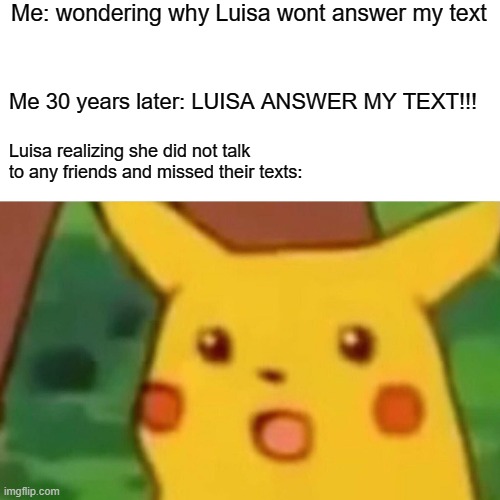 Surprised Pikachu | Me: wondering why Luisa wont answer my text; Me 30 years later: LUISA ANSWER MY TEXT!!! Luisa realizing she did not talk
to any friends and missed their texts: | image tagged in memes,surprised pikachu | made w/ Imgflip meme maker