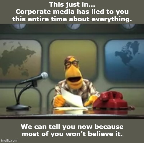 This just in... | This just in...
Corporate media has lied to you
this entire time about everything. We can tell you now because
most of you won't believe it. | image tagged in muppet newsman news flash,corporate media,fake news,lies,belief,propaganda | made w/ Imgflip meme maker