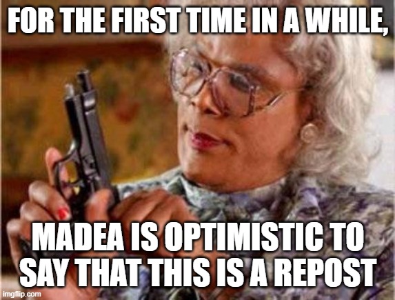 Madea | FOR THE FIRST TIME IN A WHILE, MADEA IS OPTIMISTIC TO SAY THAT THIS IS A REPOST | image tagged in madea | made w/ Imgflip meme maker