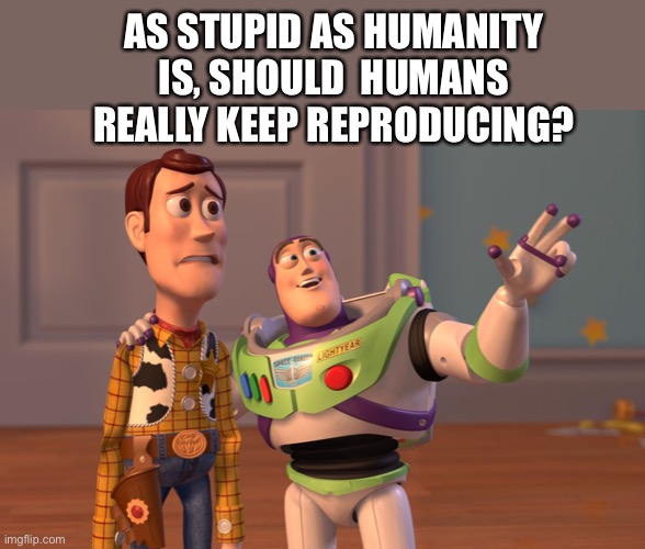 X, X Everywhere Meme | AS STUPID AS HUMANITY IS, SHOULD  HUMANS REALLY KEEP REPRODUCING? | image tagged in memes,x x everywhere | made w/ Imgflip meme maker